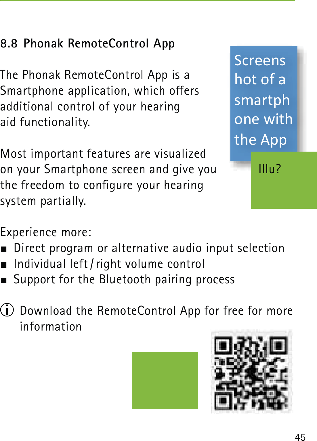 458.8 Phonak RemoteControl AppThe Phonak RemoteControl App is a  Smartphone application, which oers  additional control of your hearing  aid functionality. Most important features are visualized  on your Smartphone screen and give you  the freedom to congure your hearing  system partially.Experience more:  Direct program or alternative audio input selection  Individual left / right volume control  Support for the Bluetooth pairing process  Download the RemoteControl App for free for more information  Illu?