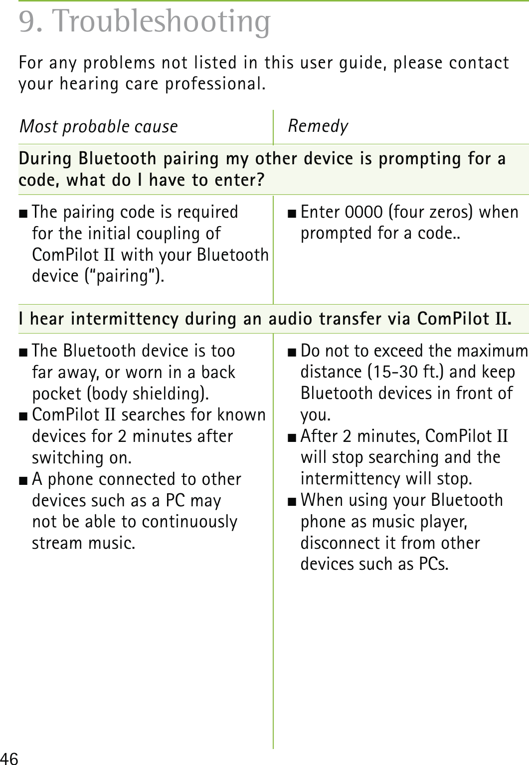 46For any problems not listed in this user guide, please contactyour hearing care professional.Most probable cause During Bluetooth pairing my other device is prompting for a code, what do I have to enter? The pairing code is required  for the initial coupling of  ComPilot II with your Bluetooth  device (“pairing”).  I hear intermittency during an audio transfer via ComPilot II. The Bluetooth device is too  far away, or worn in a back  pocket (body shielding).  ComPilot II searches for known  devices for 2 minutes after  switching on.  A phone connected to other  devices such as a PC may  not be able to continuously  stream music.Remedy Enter 0000 (four zeros) when prompted for a code.. Do not to exceed the maximum distance (15-30 ft.) and keep Bluetooth devices in front of you. After 2 minutes, ComPilot II  will stop searching and the  intermittency will stop.  When using your Bluetooth phone as music player,  disconnect it from other  devices such as PCs. 9. Troubleshooting