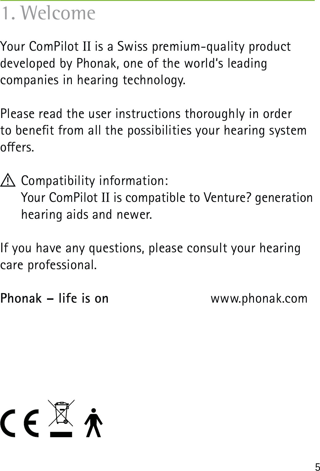 5Your ComPilot II is a Swiss premium-quality product  developed by Phonak, one of the world‘s leading  companies in hearing technology.Please read the user instructions thoroughly in order  to benet from all the possibilities your hearing system oers.! Compatibility information:    Your ComPilot II is compatible to Venture? generation hearing aids and newer. If you have any questions, please consult your hearing care professional.Phonak – life is on   www.phonak.com1. Welcome