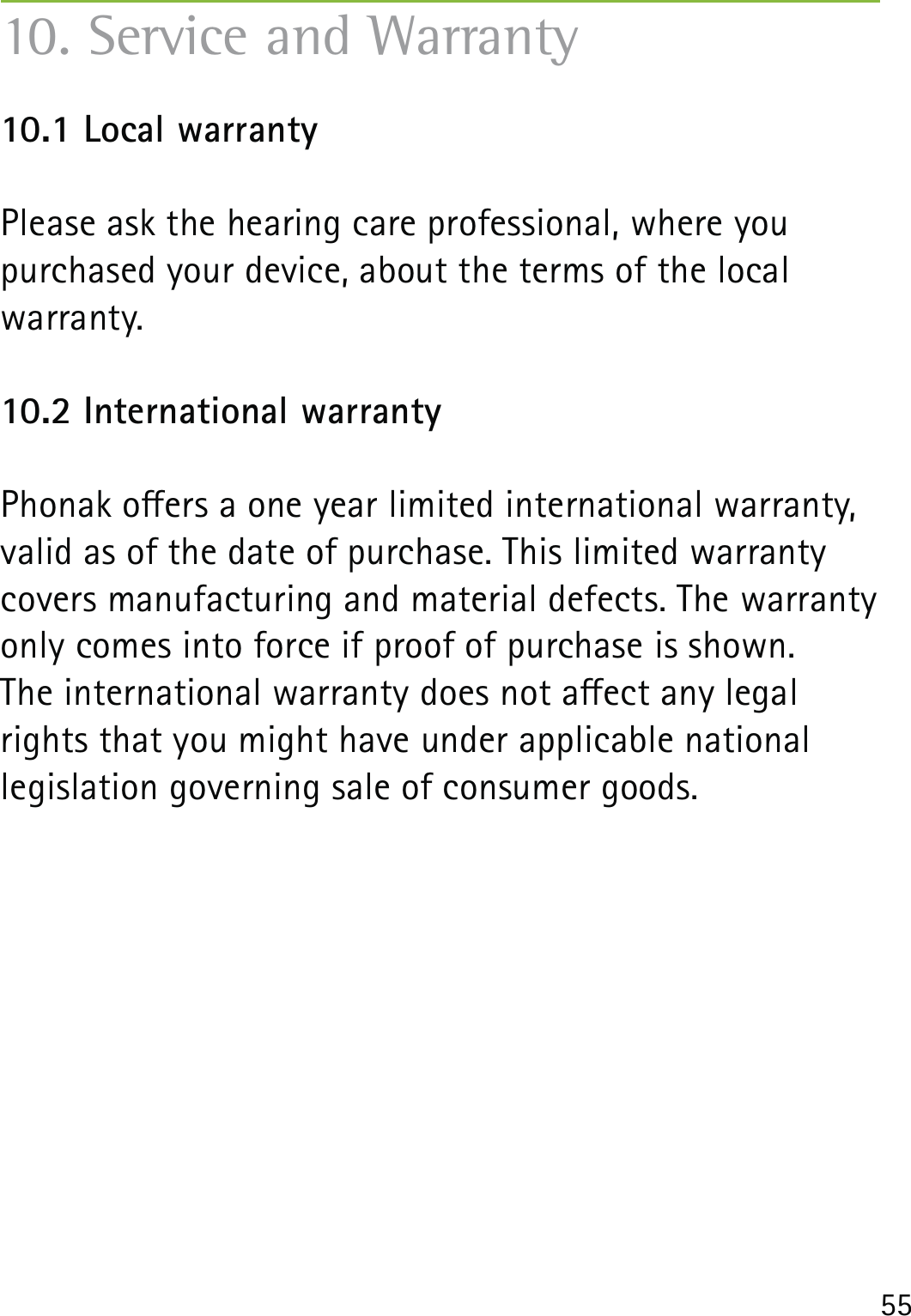 5510. Service and Warranty10.1 Local warrantyPlease ask the hearing care professional, where you purchased your device, about the terms of the local warranty.10.2 International warrantyPhonak oers a one year limited international warranty, valid as of the date of purchase. This limited warranty covers manufacturing and material defects. The warranty only comes into force if proof of purchase is shown.The international warranty does not aect any legal rights that you might have under applicable national legislation governing sale of consumer goods.