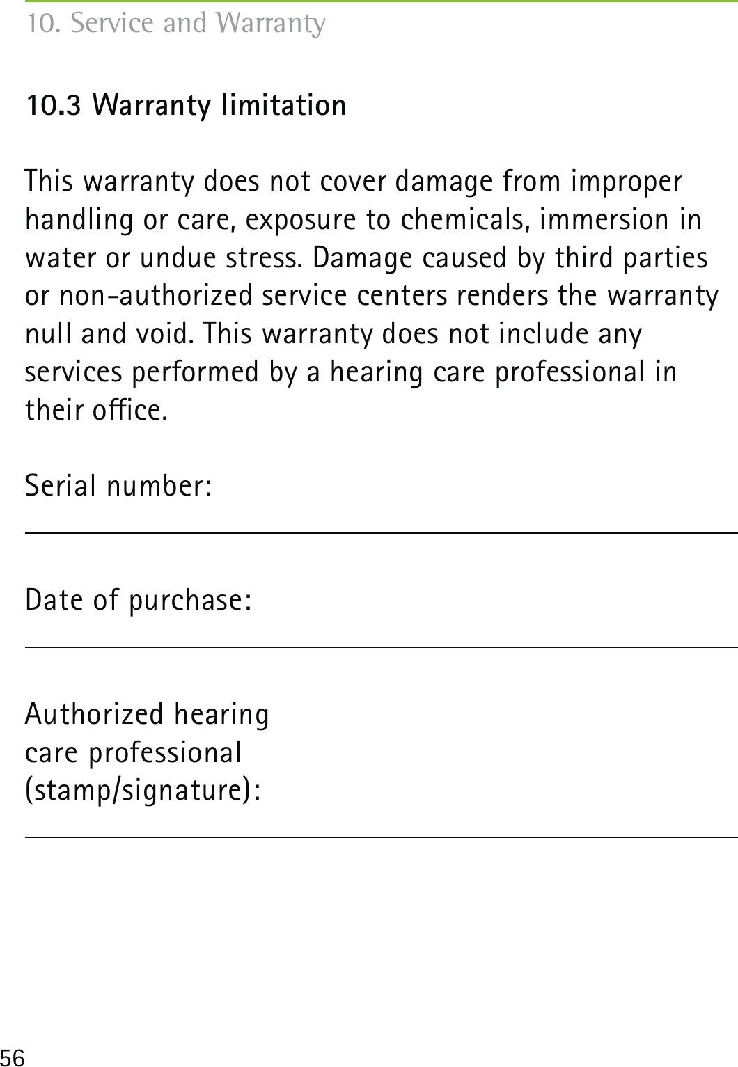 5610.3 Warranty limitationThis warranty does not cover damage from improper handling or care, exposure to chemicals, immersion in water or undue stress. Damage caused by third parties or non-authorized service centers renders the warranty null and void. This warranty does not include any  services performed by a hearing care professional in their oce.Serial number:Date of purchase:  Authorized hearing  care professional (stamp/signature): 10. Service and Warranty