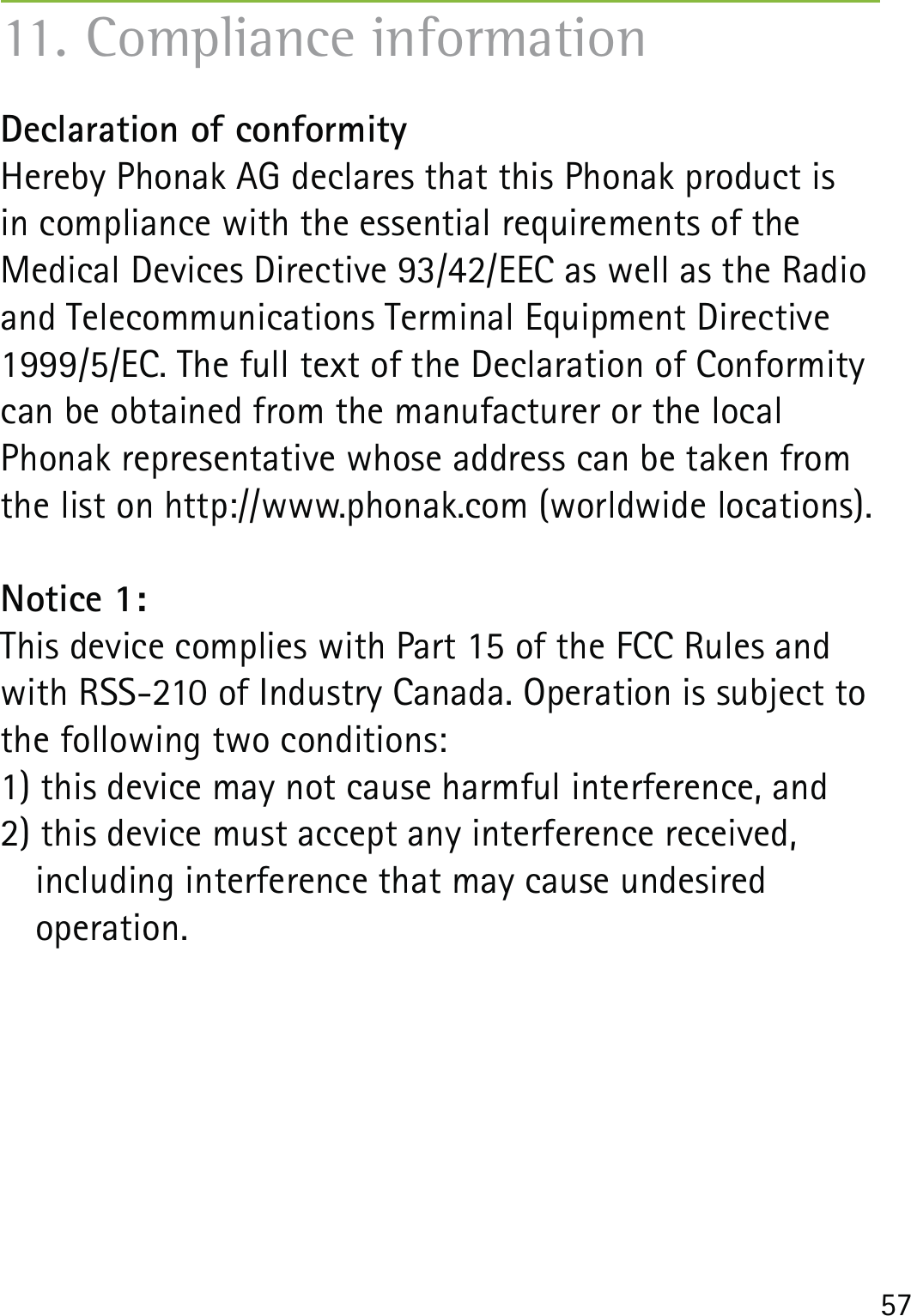 57Declaration of conformity Hereby Phonak AG declares that this Phonak product is  in compliance with the essential requirements of the  Medical Devices Directive 93/42/EEC as well as the Radio and Telecommunications Terminal Equipment Directive 1999/5/EC. The full text of the Declaration of Conformity can be obtained from the manufacturer or the local  Phonak representative whose address can be taken from the list on http://www.phonak.com (worldwide locations).Notice 1:This device complies with Part 15 of the FCC Rules and with RSS-210 of Industry Canada. Operation is subject to the following two conditions:1) this device may not cause harmful interference, and 2) this device must accept any interference received,    including interference that may cause undesired   operation.11. Compliance information
