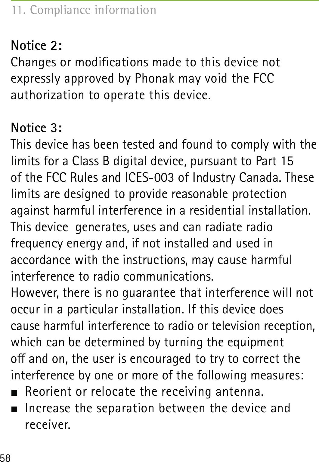 58Notice 2:Changes or modications made to this device not  expressly approved by Phonak may void the FCC  authorization to operate this device.Notice 3:This device has been tested and found to comply with the limits for a Class B digital device, pursuant to Part 15  of the FCC Rules and ICES-003 of Industry Canada. These limits are designed to provide reasonable protection against harmful interference in a residential installation. This device  generates, uses and can radiate radio  frequency energy and, if not installed and used in  accordance with the instructions, may cause harmful  interference to radio communications.However, there is no guarantee that interference will not occur in a particular installation. If this device does  cause harmful interference to radio or television reception, which can be determined by turning the equipment  o and on, the user is encouraged to try to correct the interference by one or more of the following measures:  Reorient or relocate the receiving antenna.  Increase the separation between the device and  receiver.11. Compliance information