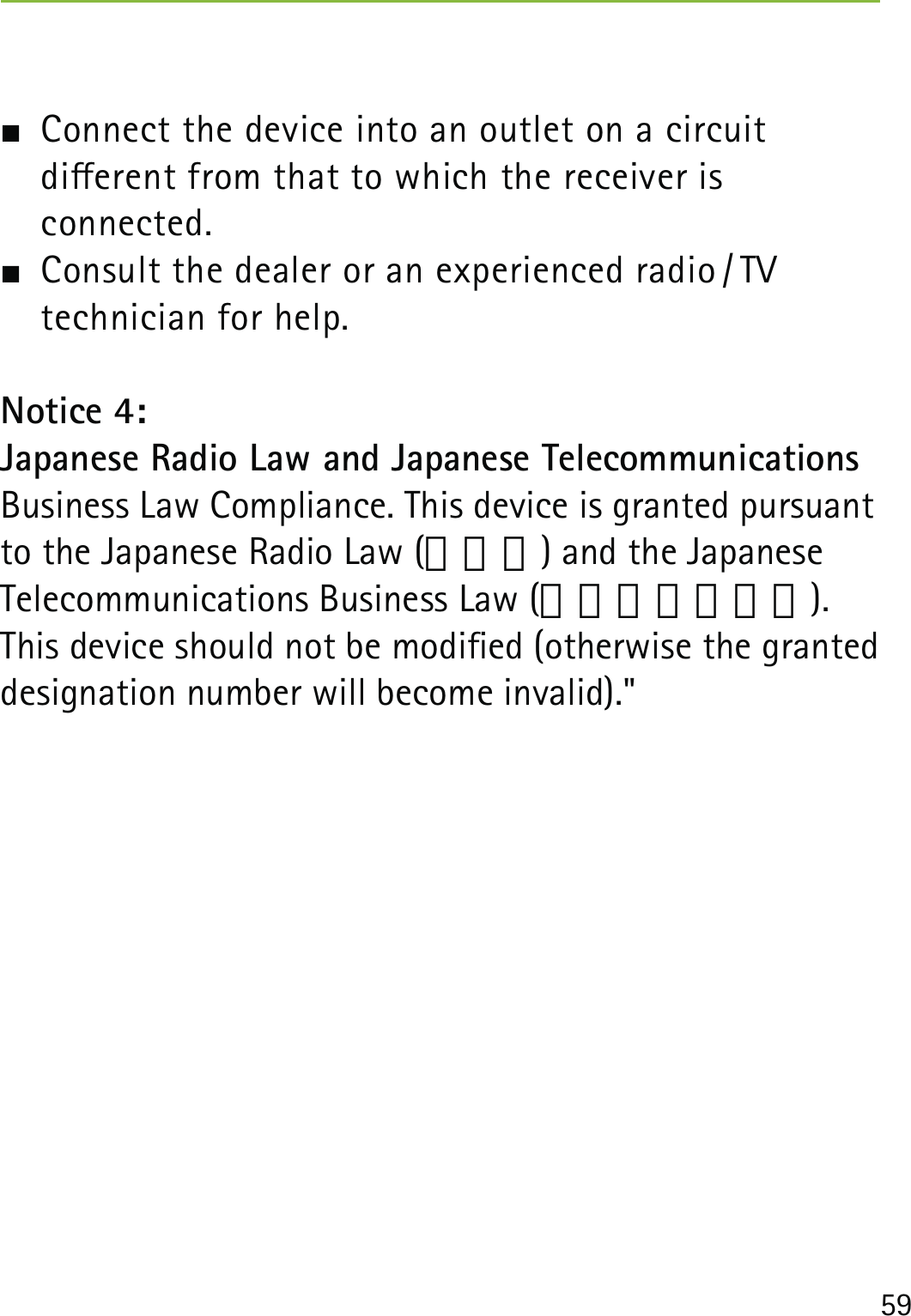 59  Connect the device into an outlet on a circuit  dierent from that to which the receiver is  connected.  Consult the dealer or an experienced radio / TV  technician for help.Notice 4:Japanese Radio Law and Japanese Telecommunications Business Law Compliance. This device is granted pursuant to the Japanese Radio Law (電波法) and the Japanese Telecommunications Business Law (電気通信事業法).This device should not be modied (otherwise the granted designation number will become invalid).&quot;