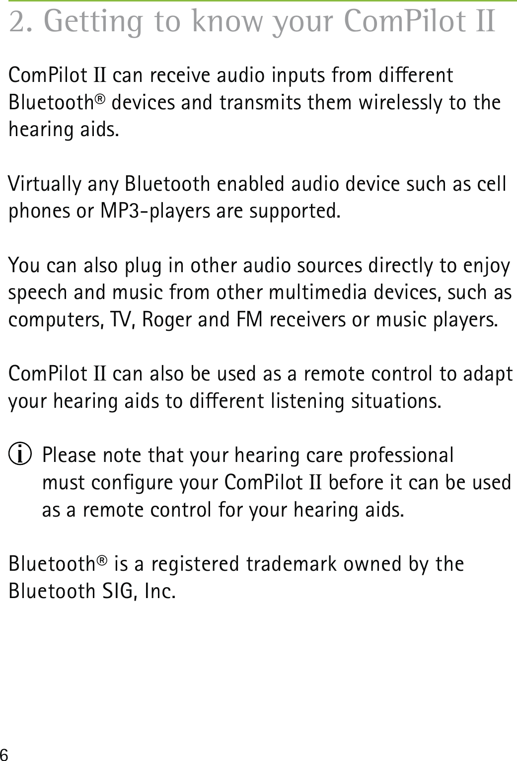 6ComPilot II can receive audio inputs from dierent  Bluetooth® devices and transmits them wirelessly to the hearing aids.Virtually any Bluetooth enabled audio device such as cell phones or MP3-players are supported.You can also plug in other audio sources directly to enjoy speech and music from other multimedia devices, such as computers, TV, Roger and FM receivers or music players.ComPilot II can also be used as a remote control to adapt your hearing aids to dierent listening situations.   Please note that your hearing care professional  must congure your ComPilot II before it can be used as a remote control for your hearing aids. Bluetooth® is a registered trademark owned by the  Bluetooth SIG, Inc.2. Getting to know your ComPilot II