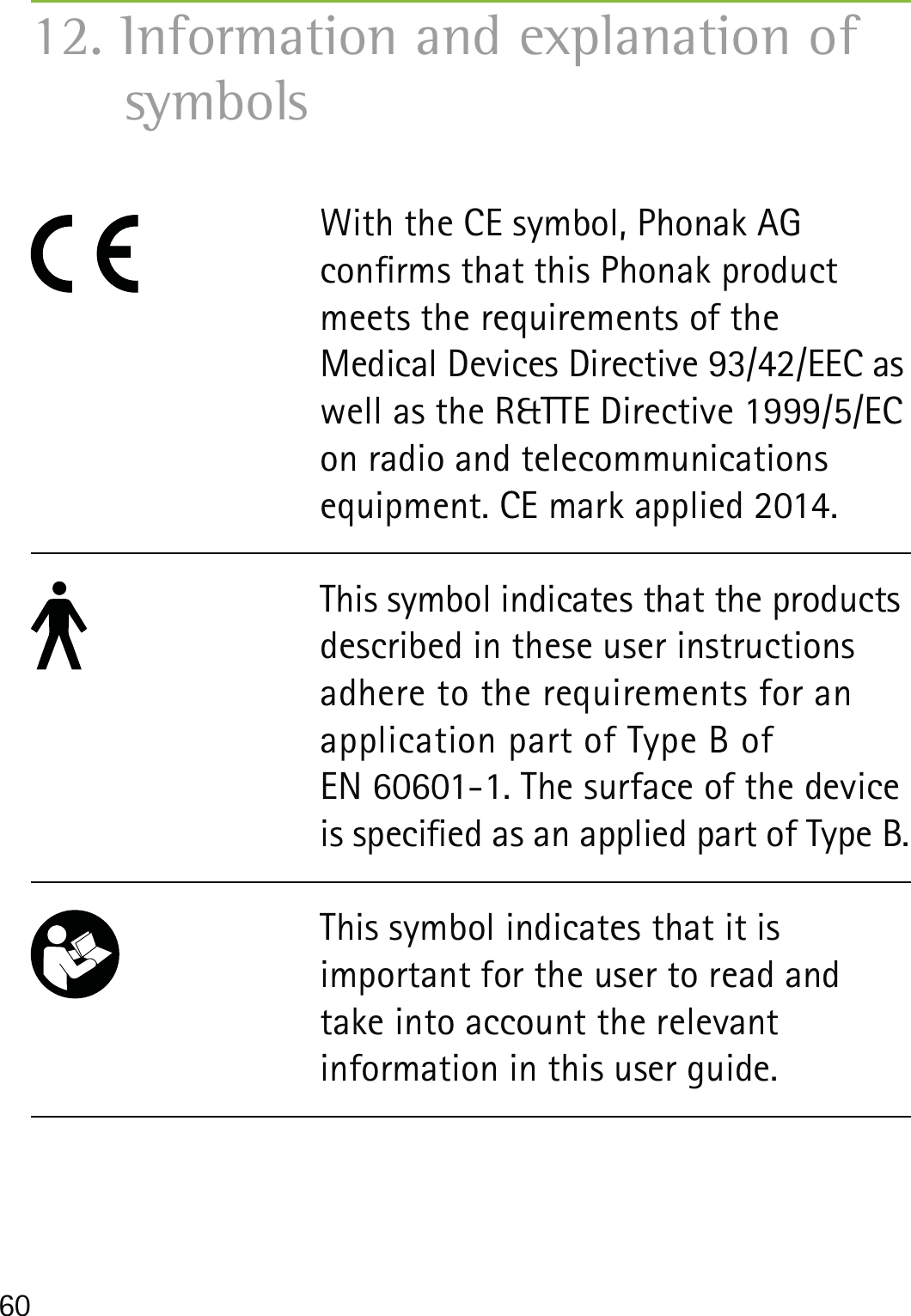 6012. Information and explanation of symbols With the CE symbol, Phonak AG  conrms that this Phonak product meets the requirements of the  Medical Devices Directive 93/42/EEC as well as the R&amp;TTE Directive 1999/5/EC on radio and telecommunications equipment. CE mark applied 2014. This symbol indicates that the products described in these user instructions adhere to the requirements for an application part of Type B of  EN 60601-1. The surface of the device is specied as an applied part of Type B.This symbol indicates that it is  important for the user to read and take into account the relevant  information in this user guide.