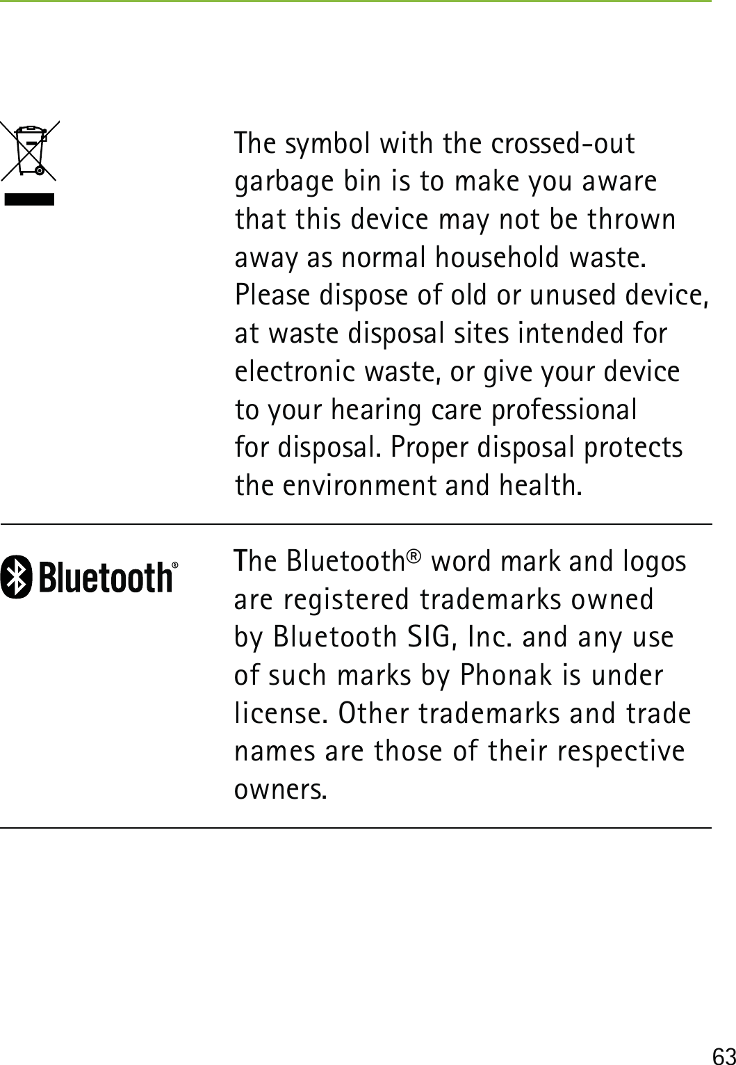63The symbol with the crossed-out garbage bin is to make you aware that this device may not be thrown away as normal household waste. Please dispose of old or unused device, at waste disposal sites intended for electronic waste, or give your device to your hearing care professional  for disposal. Proper disposal protects the environment and health.The Bluetooth® word mark and logos are registered trademarks owned by Bluetooth SIG, Inc. and any use of such marks by Phonak is under license. Other trademarks and trade names are those of their respective owners.