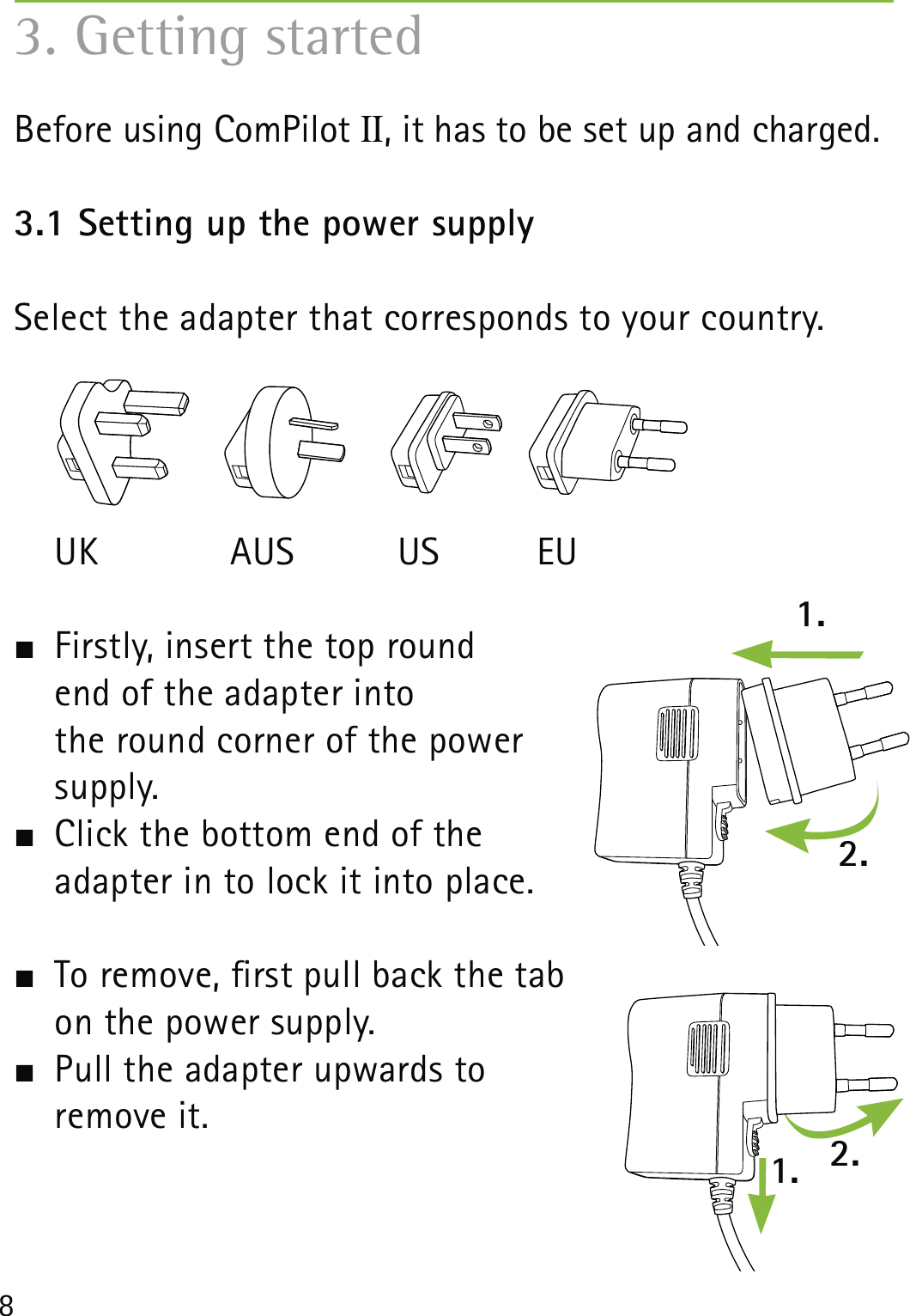 83. Getting startedBefore using ComPilot II, it has to be set up and charged. 3.1 Setting up the power supply Select the adapter that corresponds to your country. UK  AUS  US  EU  Firstly, insert the top round  end of the adapter into  the round corner of the power  supply.   Click the bottom end of the  adapter in to lock it into place.   To remove, rst pull back the tab  on the power supply.  Pull the adapter upwards to  remove it. 1.1. 2.2.