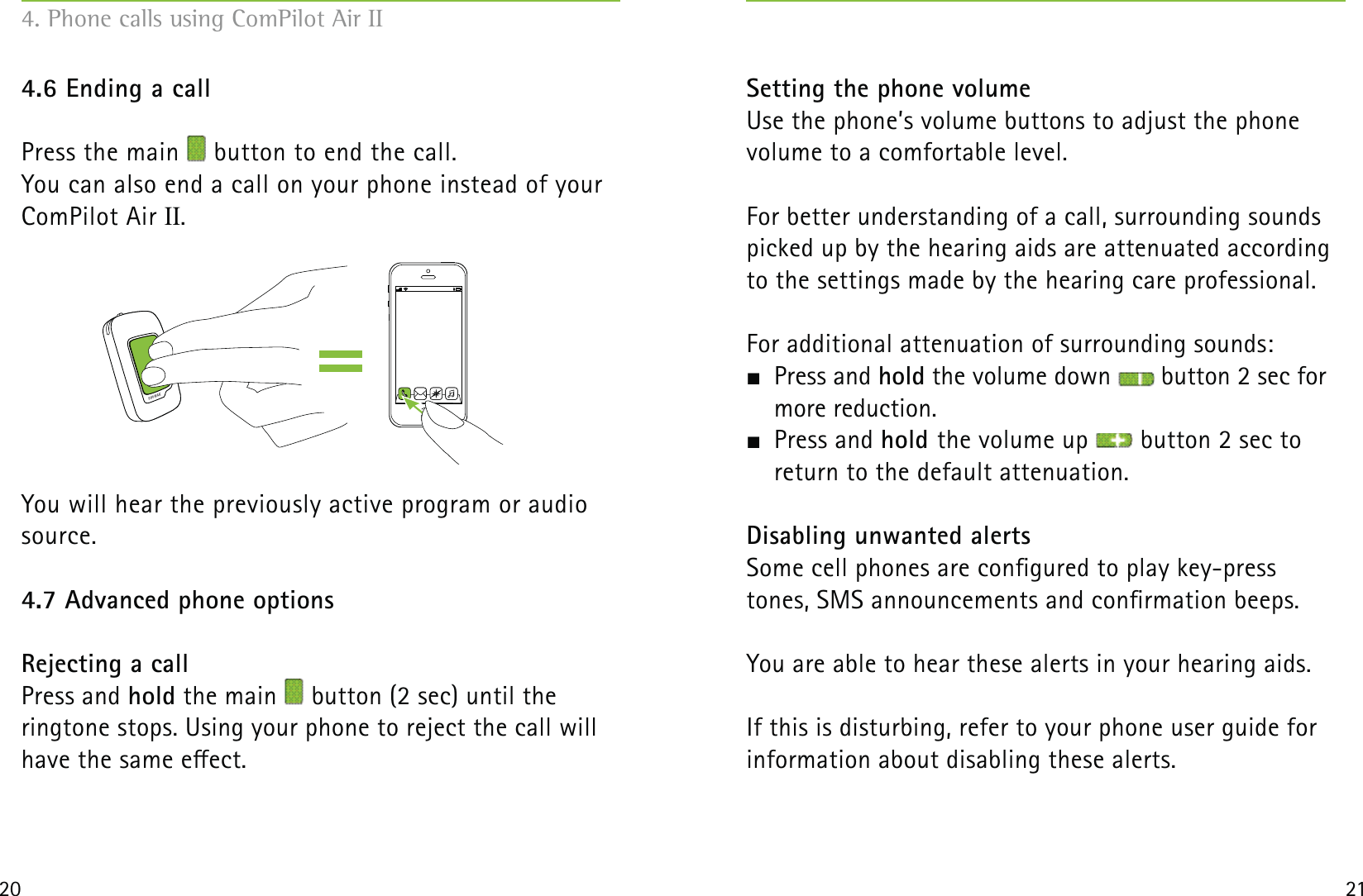 20 214.6 Ending a callPress the main   button to end the call. You can also end a call on your phone instead of your ComPilot Air II.You will hear the previously active program or audio source.4.7 Advanced phone optionsRejecting a callPress and hold the main   button (2 sec) until the  ringtone stops. Using your phone to reject the call will have the same eect. Setting the phone volumeUse the phone’s volume buttons to adjust the phone  volume to a comfortable level.For better understanding of a call, surrounding sounds picked up by the hearing aids are attenuated according to the settings made by the hearing care professional.For additional attenuation of surrounding sounds: Press and hold the volume down   button 2 sec for more reduction. Press and hold the volume up   button 2 sec to  return to the default attenuation.Disabling unwanted alertsSome cell phones are congured to play key-press tones, SMS announcements and conrmation beeps.You are able to hear these alerts in your hearing aids.If this is disturbing, refer to your phone user guide for information about disabling these alerts.4. Phone calls using ComPilot Air II