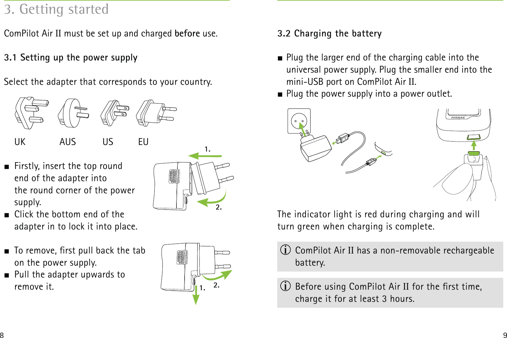 1.1. 2.2.8 93. Getting startedComPilot Air II must be set up and charged before use. 3.1 Setting up the power supply Select the adapter that corresponds to your country. UK  AUS  US  EU  Firstly, insert the top round  end of the adapter into  the round corner of the power  supply.   Click the bottom end of the  adapter in to lock it into place.   To remove, rst pull back the tab  on the power supply.  Pull the adapter upwards to  remove it. 3.2 Charging the battery Plug the larger end of the charging cable into the  universal power supply. Plug the smaller end into the mini-USB port on ComPilot Air II.  Plug the power supply into a power outlet.The indicator light is red during charging and will  turn green when charging is complete. ComPilot Air II has a non-removable rechargeable battery.  Before using ComPilot Air II for the rst time, charge it for at least 3 hours.
