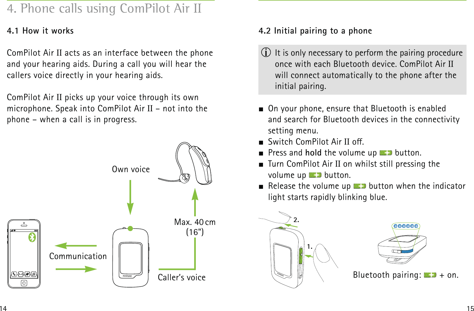 2.1.14 154.1 How it worksComPilot Air II acts as an interface between the phone and your hearing aids. During a call you will hear the callers voice directly in your hearing aids. ComPilot Air II picks up your voice through its own  microphone. Speak into ComPilot Air II – not into the phone – when a call is in progress. 4. Phone calls using ComPilot Air IIOwn voiceCaller’s voiceMax. 40 cm (16&quot;)Communication4.2 Initial pairing to a phone  It is only necessary to perform the pairing procedure once with each Bluetooth device. ComPilot Air II will connect automatically to the phone after the initial pairing.  On your phone, ensure that Bluetooth is enabled  and search for Bluetooth devices in the connectivity setting menu.  Switch ComPilot Air II o. Press and hold the volume up   button.  Turn ComPilot Air II on whilst still pressing the  volume up   button.  Release the volume up   button when the indicator light starts rapidly blinking blue. Bluetooth pairing:   + on.