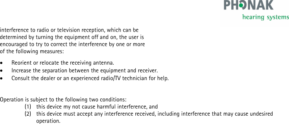    interference to radio or television reception, which can be  determined by turning the equipment off and on, the user is  encouraged to try to correct the interference by one or more  of the following measures: • Reorient or relocate the receiving antenna. • Increase the separation between the equipment and receiver. • Consult the dealer or an experienced radio/TV technician for help.   Operation is subject to the following two conditions: (1) this device my not cause harmful interference, and  (2) this device must accept any interference received, including interference that may cause undesired operation.   