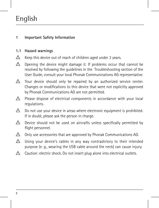 2English1  Important Safety Information1.1  Hazard warningsKeep this device out of reach of children aged under 3 years.Opening the device might damage it. If problems occur that cannot be resolved by following the guidelines in the  Troubleshooting section of the User Guide, consult your local Phonak Communications AG representative.Your device should only be repaired by an authorized service center. Changes or modications to this device that were not explicitly approved by Phonak Communications AG are not permitted.Please dispose of electrical components in accordance with your local regulations.Do not use your device in areas where electronic equipment is prohibited. If in doubt, please ask the person in charge.Device should not be used on aircrafts unless specically permitted by ight personnel.Only use accessories that are approved by Phonak Communications AG.Using your device’s cables in any way contradictory to their intended purpose (e. g., wearing the USB cable around the neck) can cause injury.Caution: electric shock. Do not insert plug alone into electrical outlets.
