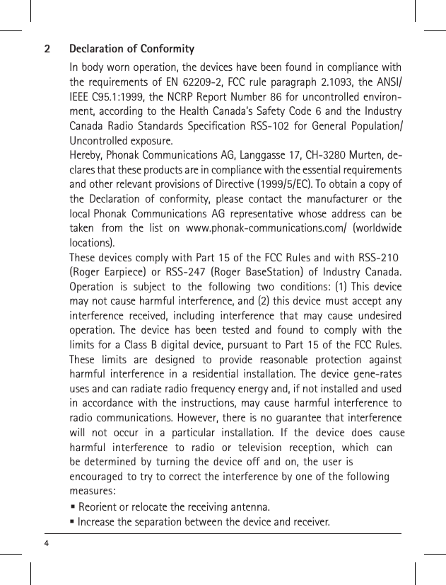 42  Declaration of ConformityIn body worn operation, the devices have been found in compliance with the requirements of EN 62209-2, FCC rule paragraph 2.1093, the ANSI/IEEE C95.1:1999, the NCRP Report Number 86 for uncontrolled environ-ment, according to the Health Canada’s Safety Code 6 and the Industry Canada Radio Standards Specification RSS-102 for General Population/Uncontrolled exposure.Hereby, Phonak Communications AG, Langgasse 17, CH-3280 Murten, de-clares that these products are in compliance with the essential requirements and other relevant provisions of Directive (1999/5/EC). To obtain a copy of the Declaration of conformity, please contact the manufacturer or the local Phonak Communications AG representative whose address can be taken from the list on www.phonak-communications.com/ (worldwide locations).These devices comply with Part 15 of the FCC Rules and with RSS-210 (Roger Earpiece) or RSS-247 (Roger BaseStation) of Industry Canada. Operation is subject to the following two conditions: (1) This device may not cause harmful interference, and (2) this device must accept any interference received, including interference that may cause undesired operation. The device has been tested and found to comply with the limits for a Class B digital device, pursuant to Part 15 of the FCC Rules. These limits are designed to provide reasonable protection against harmful interference in a residential installation. The device gene-rates uses and can radiate radio frequency energy and, if not installed and used in accordance with the instructions, may cause harmful interference to radio communications. However, there is no guarantee that interference will not occur in a particular installation. If the device does cause harmful interference to radio or television reception, which can be determined by turning the device off and on, the user is encouraged to try to correct the interference by one of the following measures: Increase the separation between the device and receiver. Reorient or relocate the receiving antenna.