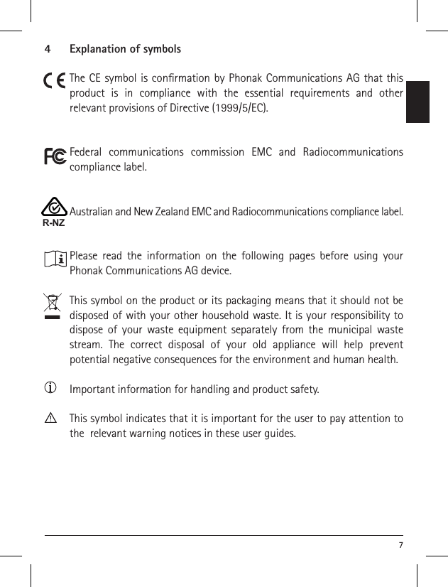 74   Explanation of symbolsThe CE symbol is conrmation by Phonak Communications AG that this product is in compliance with the essential requirements and other  relevant provisions of Directive (1999/5/EC).Federal communications commission EMC and Radiocommunications compliance label.Australian and New Zealand EMC and Radiocommunications compliance label.Please read the information on the following pages before using your  Phonak Communications AG device.This symbol on the product or its packaging means that it should not be disposed of with your other household waste. It is your responsibility to dispose of your waste equipment separately from the municipal waste stream. The correct disposal of your old appliance will help prevent potential negative consequences for the environment and human health.Important information for handling and product safety.This symbol indicates that it is important for the user to pay attention to the  relevant warning notices in these user guides.R-NZ