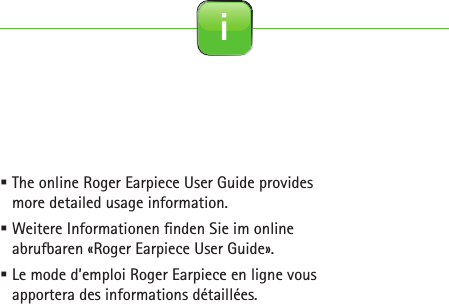  The online Roger Earpiece User Guide provides more detailed usage information. Weitere Informationen  nden Sie im online abrufbaren «Roger Earpiece User Guide». Le mode d’emploi Roger Earpiece en ligne vous apportera des informations détaillées. i
