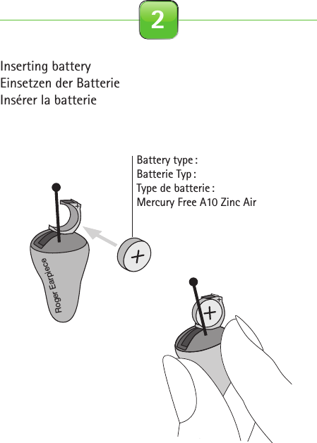 Inserting batteryEinsetzen der BatterieInsérer la batterieBattery  type :Batterie  Typ :Type de batterie : Mercury Free A10 Zinc Air 2Roger for studio illustrationsOn0-10 cm0-4 inches2.1 Roger Earpiece 2.2 Detection paired device beep 2.3 Out of range 2.4 Inserting battery2.5 Close battery door 2.6 Connect with Base Station 2.7 Insert Earpiece in ear 2.8 Remove Earpiece2.9 Earpiece out of range 2.10 Pouch earpiece 2.11 Softwraps 2.12 Cleaning spray2.13 Cleaning cloth 2.14 Wax remover toolcinq-neuf 10.2015C&amp;C SprayRoger EarpieceRoger EarpieceRoger Earpiece0-10 cm0-4 inchesRoger EarpieceRoger EarpieceRoger EarpieceInput levelInput level…Roger Earpiece…Roger for studio illustrationsOn0-10 cm0-4 inches2.1 Roger Earpiece 2.2 Detection paired device beep 2.3 Out of range 2.4 Inserting battery2.5 Close battery door 2.6 Connect with Base Station 2.7 Insert Earpiece in ear 2.8 Remove Earpiece2.9 Earpiece out of range 2.10 Pouch earpiece 2.11 Softwraps 2.12 Cleaning spray2.13 Cleaning cloth 2.14 Wax remover toolcinq-neuf 10.2015C&amp;C SprayRoger EarpieceRoger EarpieceRoger Earpiece0-10 cm0-4 inchesRoger EarpieceRoger EarpieceRoger EarpieceInput levelInput level…Roger Earpiece…
