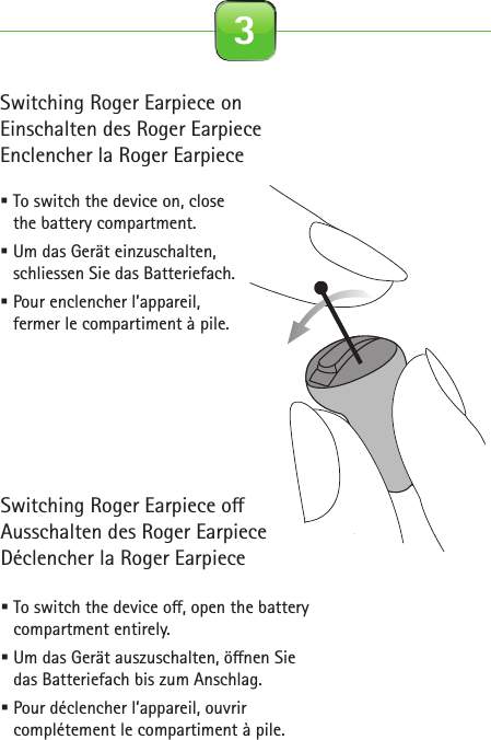 Switching Roger Earpiece onEinschalten des Roger EarpieceEnclencher la Roger Earpiece To switch the device on, close the battery compartment. Um das Gerät einzuschalten, schliessen Sie das Batteriefach. Pour enclencher l’appareil, fermer le compartiment à pile. To switch the device o , open the battery compartment entirely. Um das Gerät auszuschalten, ö nen Siedas Batteriefach bis zum Anschlag.  Pour déclencher l’appareil, ouvrir complétement le compartiment à pile. 3Roger for studio illustrationsOn0-10 cm0-4 inches2.1 Roger Earpiece 2.2 Detection paired device beep 2.3 Out of range 2.4 Inserting battery2.5 Close battery door 2.6 Connect with Base Station 2.7 Insert Earpiece in ear 2.8 Remove Earpiece2.9 Earpiece out of range 2.10 Pouch earpiece 2.11 Softwraps 2.12 Cleaning spray2.13 Cleaning cloth 2.14 Wax remover toolcinq-neuf 10.2015C&amp;C SprayRoger EarpieceRoger EarpieceRoger Earpiece0-10 cm0-4 inchesRoger EarpieceRoger EarpieceRoger EarpieceInput levelInput level…Roger Earpiece…Switching Roger Earpiece o Ausschalten des Roger EarpieceDéclencher la Roger Earpiece