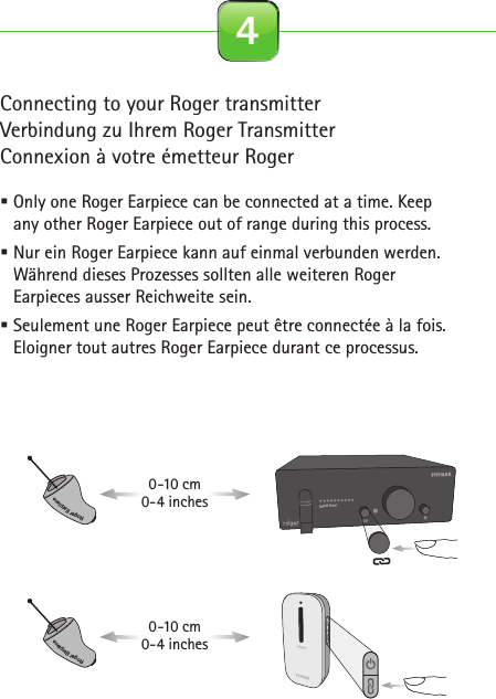 Connecting to your Roger transmitterVerbindung zu Ihrem Roger TransmitterConnexion à votre émetteur Roger Only one Roger Earpiece can be connected at a time. Keep any other Roger Earpiece out of range during this process. Nur ein Roger Earpiece kann auf einmal verbunden werden. Während dieses Prozesses sollten alle weiteren Roger Earpieces ausser Reichweite sein. Seulement une Roger Earpiece peut être connectée à la fois. Eloigner tout autres Roger Earpiece durant ce processus. 4Roger for studio illustrationsOn0-10 cm0-4 inches2.1 Roger Earpiece 2.2 Detection paired device beep 2.3 Out of range 2.4 Inserting battery2.5 Close battery door 2.6 Connect with Base Station 2.7 Insert Earpiece in ear 2.8 Remove Earpiece2.9 Earpiece out of range 2.10 Pouch earpiece 2.11 Softwraps 2.12 Cleaning spray2.13 Cleaning cloth 2.14 Wax remover toolcinq-neuf 10.2015C&amp;C SprayRoger EarpieceRoger EarpieceRoger Earpiece0-10 cm0-4 inchesRoger EarpieceRoger EarpieceRoger EarpieceInput levelInput level…Roger Earpiece…Roger for studio illustrationsOn0-10 cm0-4 inches2.1 Roger Earpiece 2.2 Detection paired device beep 2.3 Out of range 2.4 Inserting battery2.5 Close battery door 2.6 Connect with Base Station 2.7 Insert Earpiece in ear 2.8 Remove Earpiece2.9 Earpiece out of range 2.10 Pouch earpiece 2.11 Softwraps 2.12 Cleaning spray2.13 Cleaning cloth 2.14 Wax remover toolcinq-neuf 10.2015C&amp;C SprayRoger EarpieceRoger EarpieceRoger Earpiece0-10 cm0-4 inchesRoger EarpieceRoger EarpieceRoger EarpieceInput levelInput level…Roger Earpiece…Roger for studio illustrationsOn0-10 cm0-4 inches2.1 Roger Earpiece 2.2 Detection paired device beep 2.3 Out of range 2.4 Inserting battery2.5 Close battery door 2.6 Connect with Base Station 2.7 Insert Earpiece in ear 2.8 Remove Earpiece2.9 Earpiece out of range 2.10 Pouch earpiece 2.11 Softwraps 2.12 Cleaning spray2.13 Cleaning cloth 2.14 Wax remover toolcinq-neuf 10.2015C&amp;C SprayRoger EarpieceRoger EarpieceRoger Earpiece0-10 cm0-4 inchesRoger EarpieceRoger EarpieceRoger EarpieceInput levelInput level…Roger Earpiece…