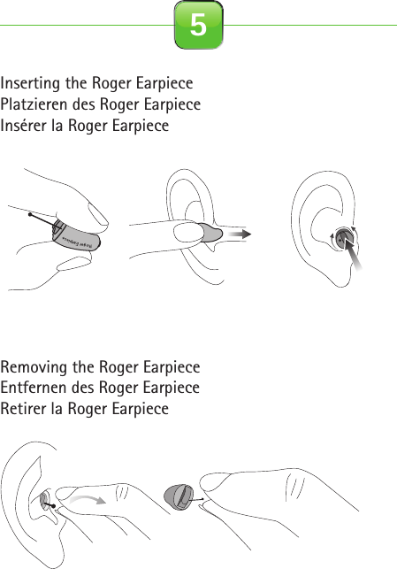 Inserting the Roger EarpiecePlatzieren des Roger EarpieceInsérer la Roger EarpieceRemoving the Roger EarpieceEntfernen des Roger EarpieceRetirer la Roger Earpiece 5Roger for studio illustrationsOn0-10 cm0-4 inches2.1 Roger Earpiece 2.2 Detection paired device beep 2.3 Out of range 2.4 Inserting battery2.5 Close battery door 2.6 Connect with Base Station 2.7 Insert Earpiece in ear 2.8 Remove Earpiece2.9 Earpiece out of range 2.10 Pouch earpiece 2.11 Softwraps 2.12 Cleaning spray2.13 Cleaning cloth 2.14 Wax remover toolcinq-neuf 10.2015C&amp;C SprayRoger EarpieceRoger EarpieceRoger Earpiece0-10 cm0-4 inchesRoger EarpieceRoger EarpieceRoger EarpieceInput levelInput level…Roger Earpiece…Roger for studio illustrationsOn0-10 cm0-4 inches2.1 Roger Earpiece 2.2 Detection paired device beep 2.3 Out of range 2.4 Inserting battery2.5 Close battery door 2.6 Connect with Base Station 2.7 Insert Earpiece in ear 2.8 Remove Earpiece2.9 Earpiece out of range 2.10 Pouch earpiece 2.11 Softwraps 2.12 Cleaning spray2.13 Cleaning cloth 2.14 Wax remover toolcinq-neuf 10.2015C&amp;C SprayRoger EarpieceRoger EarpieceRoger Earpiece0-10 cm0-4 inchesRoger EarpieceRoger EarpieceRoger EarpieceInput levelInput level…Roger Earpiece…