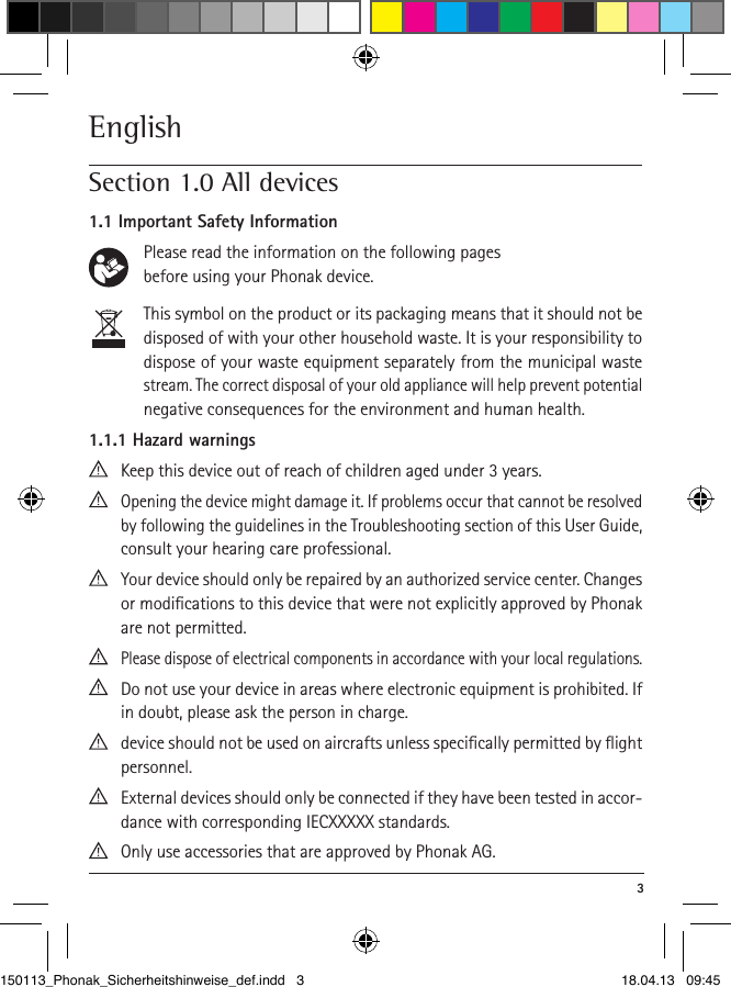  3EnglishSection 1.0 All devices1.1 Important Safety Information      Please read the information on the following pages          before using your Phonak device.       This symbol on the product or its packaging means that it should not be disposed of with your other household waste. It is your responsibility to dispose of your waste equipment separately from the municipal waste stream. The correct disposal of your old appliance will help prevent potential negative consequences for the environment and human health. 1.1.1 Hazard warnings  Keep this device out of reach of children aged under 3 years.  Opening the device might damage it. If problems occur that cannot be resolved by following the guidelines in the Troubles hooting section of this User Guide, consult your hearing care professional.  Your device should only be repaired by an authorized service center. Changes or modiﬁcations to this device that were not explicitly approved by Phonak are not permitted.  Please dispose of electrical components in accordance with your local regulations.  Do not use your device in areas where electronic equipment is prohibited. If in doubt, please ask the person in charge.  device should not be used on aircrafts unless speciﬁcally permitted by ﬂight personnel.  External devices should only be connected if they have been tested in accor-dance with corresponding IECXXXXX standards.   Only use accessories that are approved by Phonak AG.150113_Phonak_Sicherheitshinweise_def.indd   3 18.04.13   09:45