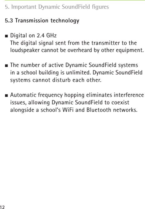 125. Important Dynamic SoundField figures5.3 Transmission technology Digital on 2.4 GHz  The digital signal sent from the transmitter to the loudspeaker cannot be overheard by other equipment.  The number of active Dynamic SoundField systems   in a school building is unlimited. Dynamic SoundField systems cannot disturb each other.  Automatic frequency hopping eliminates interference issues, allowing Dynamic SoundField to coexist alongside a school‘s WiFi and Bluetooth networks.