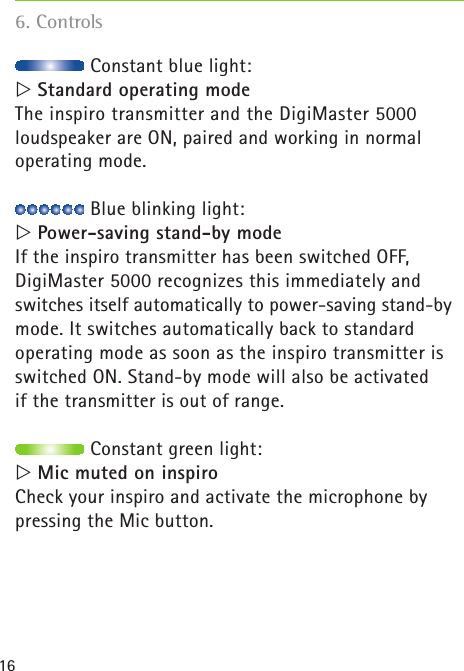 16฀Constant blue light:  Standard operating modeThe inspiro transmitter and the DigiMaster 5000  loudspeaker are ON, paired and working in normal  operating mode.  ฀Blue blinking light:  Power-saving stand-by modeIf the inspiro transmitter has been switched OFF, DigiMaster 5000 recognizes this immediately and  switches itself automatically to power-saving stand-by mode. It switches automatically back to standard  operating mode as soon as the inspiro transmitter is switched ON. Stand-by mode will also be activated  if the transmitter is out of range. ฀Constant green light:  Mic muted on inspiroCheck your inspiro and activate the microphone by pressing the Mic button.6. Controls