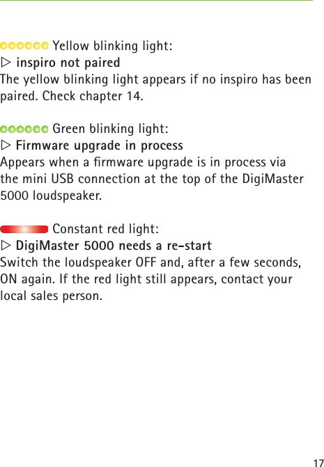 17 Yellow blinking light: inspiro not pairedThe yellow blinking light appears if no inspiro has been paired. Check chapter 14. ฀Green blinking light:  Firmware upgrade in processAppears when a ﬁrmware upgrade is in process via  the mini USB connection at the top of the DigiMaster 5000 loudspeaker. ฀Constant red light:  DigiMaster 5000 needs a re-startSwitch the loudspeaker OFF and, after a few seconds, ON again. If the red light still appears, contact your  local sales person.  