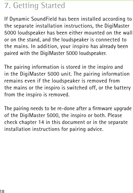 187. Getting StartedIf Dynamic SoundField has been installed according to the separate installation instructions, the DigiMaster 5000 loudspeaker has been either mounted on the wall or on the stand, and the loudspeaker is connected to the mains. In addition, your inspiro has already been paired with the DigiMaster 5000 loudspeaker. The pairing information is stored in the inspiro and  in the DigiMaster 5000 unit. The pairing information remains even if the loudspeaker is removed from  the mains or the inspiro is switched off, or the battery from the inspiro is removed.  The pairing needs to be re-done after a ﬁrmware upgrade of the DigiMaster 5000, the inspiro or both. Please check chapter 14 in this document or in the separate installation instructions for pairing advice.