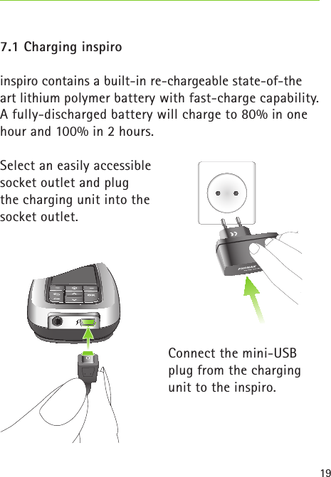 197.1 Charging inspiroinspiro contains a built-in re-chargeable state-of-the art lithium polymer battery with fast-charge capability. A fully-discharged battery will charge to 80% in one hour and 100% in 2 hours.Select an easily accessible socket outlet and plug the charging unit into the socket outlet.Connect the mini-USB plug from the charging unit to the inspiro. 