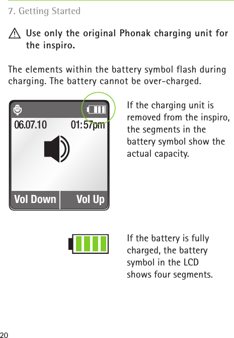 20 Use only the original Phonak charging unit for    the inspiro.The elements within the battery symbol flash duringcharging. The battery cannot be over-charged.If the charging unit isremoved from the inspiro,the segments in thebattery symbol show theactual capacity.If the battery is fullycharged, the batterysymbol in the LCDshows four segments.Fig. 1a01:57pmVol Down06.07.10Vol Up7. Getting Started