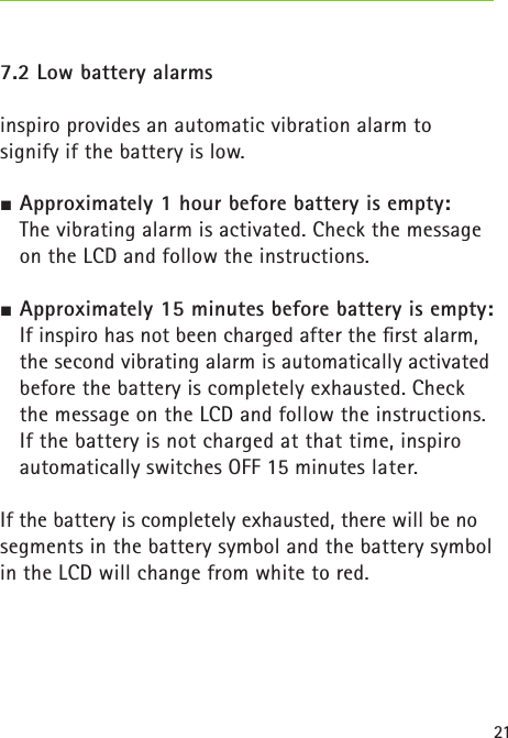 21 7.2 Low battery alarms inspiro provides an automatic vibration alarm to  signify if the battery is low. Approximately 1 hour before battery is empty:  The vibrating alarm is activated. Check the message on the LCD and follow the instructions. Approximately 15 minutes before battery is empty:  If inspiro has not been charged after the ﬁrst alarm, the second vibrating alarm is automatically activated before the battery is completely exhausted. Check the message on the LCD and follow the instructions. If the battery is not charged at that time, inspiro automatically switches OFF 15 minutes later.If the battery is completely exhausted, there will be no segments in the battery symbol and the battery symbol in the LCD will change from white to red. 