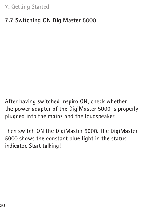 30 7. Getting Started7.7 Switching ON DigiMaster 5000After having switched inspiro ON, check whether the power adapter of the DigiMaster 5000 is properly plugged into the mains and the loudspeaker. Then switch ON the DigiMaster 5000. The DigiMaster 5000 shows the constant blue light in the status indicator. Start talking! 