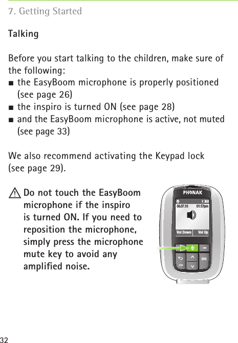 32TalkingBefore you start talking to the children, make sure ofthe following: the EasyBoom microphone is properly positioned  (see page 26) the inspiro is turned ON (see page 28) and the EasyBoom microphone is active, not muted (see page 33)We also recommend activating the Keypad lock  (see page 29). Do not touch the EasyBoom  microphone if the inspiro  is turned ON. If you need to  reposition the microphone,  simply press the microphone  mute key to avoid any  ampliﬁed noise.01:57pmVol Down06.07.10Vol Up7. Getting Started