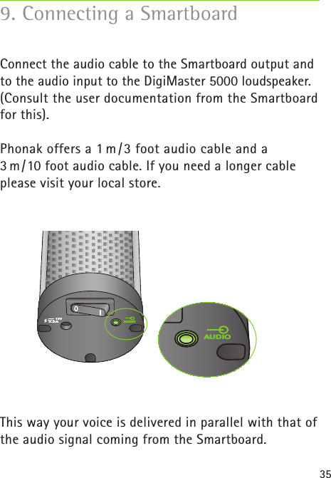 35Connect the audio cable to the Smartboard output and to the audio input to the DigiMaster 5000 loudspeaker. (Consult the user documentation from the Smartboard for this). Phonak offers a 1 m /3 foot audio cable and a 3 m/10 foot audio cable. If you need a longer cable please visit your local store. This way your voice is delivered in parallel with that of the audio signal coming from the Smartboard.9. Connecting a Smartboard19VAUDIO3.2AAUDIO