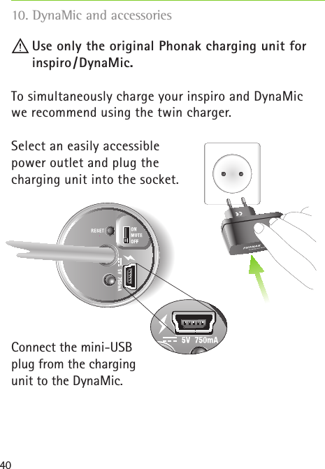 40 Use only the original Phonak charging unit for    inspiro /DynaMic.To simultaneously charge your inspiro and DynaMic we recommend using the twin charger.Select an easily accessible power outlet and plug the charging unit into the socket.Connect the mini-USB plug from the charging unit to the DynaMic. 10. DynaMic and accessories