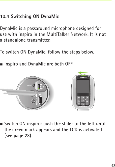 4310.4 Switching ON DynaMic DynaMic is a passaround microphone designed for  use with inspiro in the MultiTalker Network. It is not  a standalone transmitter.To switch ON DynaMic, follow the steps below. inspiro and DynaMic are both OFF Switch ON inspiro: push the slider to the left until the green mark appears and the LCD is activated  (see page 28). 