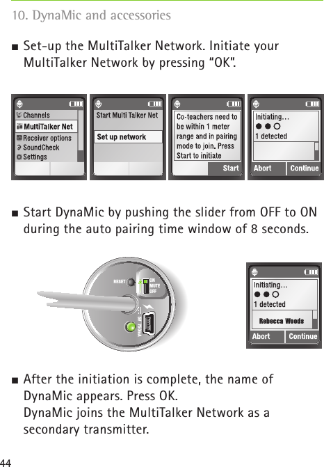 44 Set-up the MultiTalker Network. Initiate your  MultiTalker Network by pressing “OK”. Start DynaMic by pushing the slider from OFF to ON during the auto pairing time window of 8 seconds.  After the initiation is complete, the name of  DynaMic appears. Press OK.   DynaMic joins the MultiTalker Network as a  secondary transmitter. 10. DynaMic and accessories5V  750mARESET ONMUTEOFFRebecca Woods