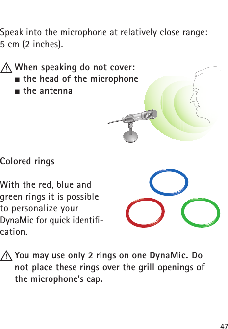 47Speak into the microphone at relatively close range: 5 cm (2 inches). When speaking do not cover: the head of the microphone the antennaColored ringsWith the red, blue and green rings it is possible to personalize your DynaMic for quick identiﬁ-cation.  You may use only 2 rings on one DynaMic. Do  not place these rings over the grill openings of the microphone’s cap. 