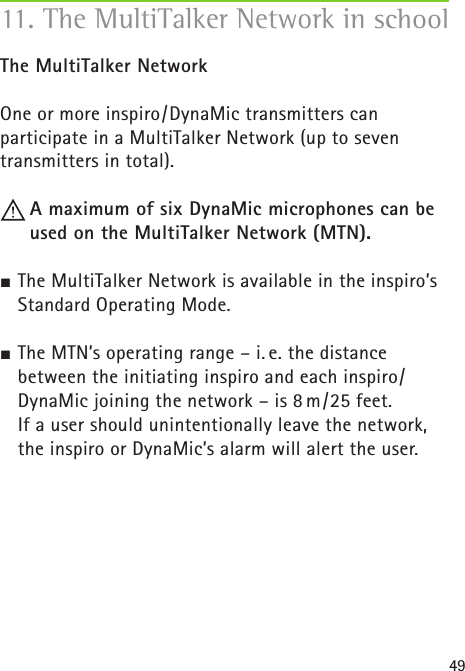49The MultiTalker NetworkOne or more inspiro/DynaMic transmitters can participate in a MultiTalker Network (up to seven transmitters in total).   A maximum of six DynaMic microphones can be used on the MultiTalker Network (MTN). The MultiTalker Network is available in the inspiro’s Standard Operating Mode. The MTN’s operating range – i. e. the distance between the initiating inspiro and each inspiro/DynaMic joining the network – is 8 m/25 feet.   If a user should unintentionally leave the network, the inspiro or DynaMic’s alarm will alert the user.11. The MultiTalker Network in school