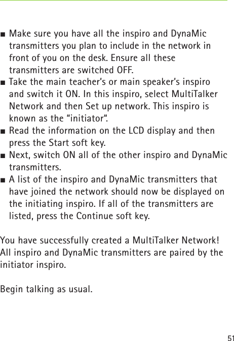 51 Make sure you have all the inspiro and DynaMic transmitters you plan to include in the network in front of you on the desk. Ensure all these transmitters are switched OFF. Take the main teacher’s or main speaker’s inspiro and switch it ON. In this inspiro, select MultiTalker Network and then Set up network. This inspiro is known as the “initiator“. Read the information on the LCD display and then press the Start soft key. Next, switch ON all of the other inspiro and DynaMic transmitters. A list of the inspiro and DynaMic transmitters that have joined the network should now be displayed on the initiating inspiro. If all of the transmitters are listed, press the Continue soft key.You have successfully created a MultiTalker Network! All inspiro and DynaMic transmitters are paired by the initiator inspiro.Begin talking as usual. 