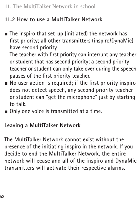 5211.2 How to use a MultiTalker Network  The inspiro that set-up (initiated) the network has ﬁrst priority; all other transmitters (inspiro/DynaMic) have second priority.   The teacher with ﬁrst priority can interrupt any teacher or student that has second priority; a second priority teacher or student can only take over during the speech pauses of the ﬁrst priority teacher. No user action is required; if the ﬁrst priority inspiro does not detect speech, any second priority teacher or student can “get the microphone” just by starting to talk. Only one voice is transmitted at a time.Leaving a MultiTalker NetworkThe MultiTalker Network cannot exist without the  presence of the initiating inspiro in the network. If you decide to end the MultiTalker Network, the entire  network will cease and all of the inspiro and DynaMic transmitters will activate their respective alarms.11. The MultiTalker Network in school