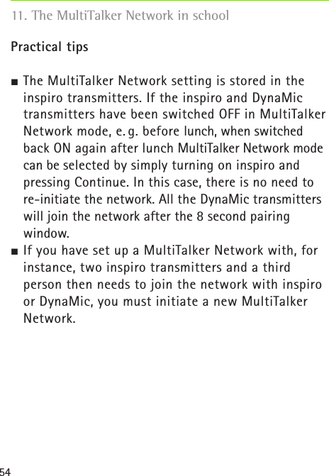 54Practical tips The MultiTalker Network setting is stored in the  inspiro transmitters. If the inspiro and DynaMic transmitters have been switched OFF in MultiTalker Network mode, e. g. before lunch, when switched back ON again after lunch MultiTalker Network mode can be selected by simply turning on inspiro and pressing Continue. In this case, there is no need to re-initiate the network. All the DynaMic transmitters will join the network after the 8 second pairing  window. If you have set up a MultiTalker Network with, for instance, two inspiro transmitters and a third  person then needs to join the network with inspiro or DynaMic, you must initiate a new MultiTalker Network. 11. The MultiTalker Network in school