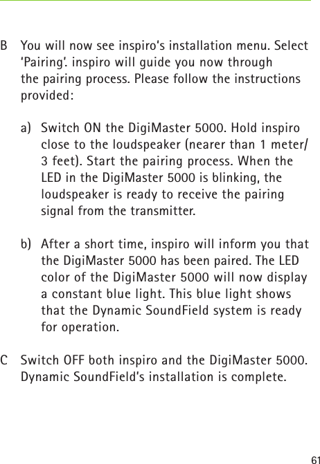 61B  You will now see inspiro‘s installation menu. Select ‘Pairing’. inspiro will guide you now through  the pairing process. Please follow the instructions provided: a)  Switch ON the DigiMaster 5000. Hold inspiro close to the loudspeaker (nearer than 1 meter/ 3 feet). Start the pairing process. When the LED in the DigiMaster 5000 is blinking, the loudspeaker is ready to receive the pairing signal from the transmitter. b)  After a short time, inspiro will inform you that the DigiMaster 5000 has been paired. The LED color of the DigiMaster 5000 will now display a constant blue light. This blue light shows that the Dynamic SoundField system is ready for operation. C  Switch OFF both inspiro and the DigiMaster 5000. Dynamic SoundField’s installation is complete.  