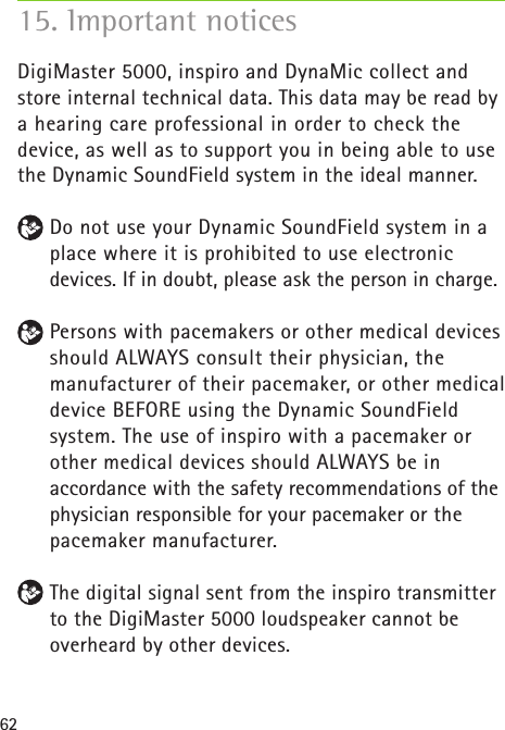 62DigiMaster 5000, inspiro and DynaMic collect and store internal technical data. This data may be read by a hearing care professional in order to check the device, as well as to support you in being able to use the Dynamic SoundField system in the ideal manner. Do not use your Dynamic SoundField system in a place where it is prohibited to use electronic devices. If in doubt, please ask the person in charge. Persons with pacemakers or other medical devices should ALWAYS consult their physician, the manufacturer of their pacemaker, or other medical device BEFORE using the Dynamic SoundField system. The use of inspiro with a pacemaker or other medical devices should ALWAYS be in accordance with the safety recommendations of the physician responsible for your pacemaker or the pacemaker manufacturer. The digital signal sent from the inspiro transmitter to the DigiMaster 5000 loudspeaker cannot be overheard by other devices. 15. Important notices