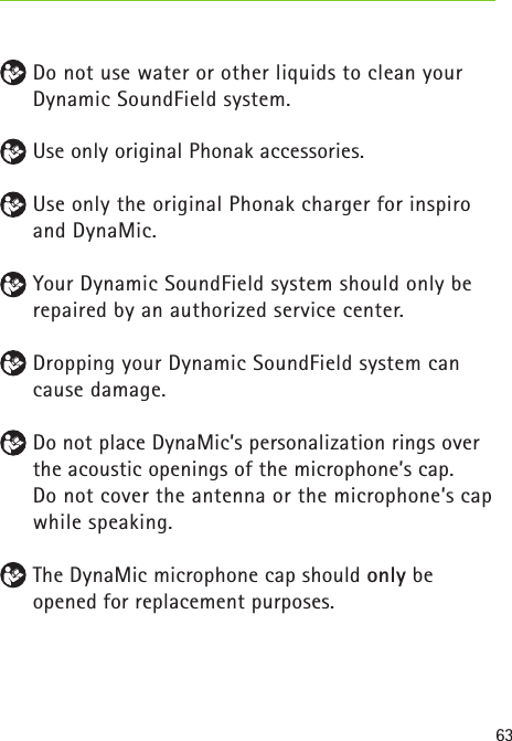 63 Do not use water or other liquids to clean your Dynamic SoundField system. Use only original Phonak accessories. Use only the original Phonak charger for inspiro and DynaMic. Your Dynamic SoundField system should only be repaired by an authorized service center. Dropping your Dynamic SoundField system can cause damage.  Do not place DynaMic’s personalization rings over the acoustic openings of the microphone’s cap.   Do not cover the antenna or the microphone’s cap while speaking. The DynaMic microphone cap should only be opened for replacement purposes. 