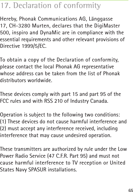 65Hereby, Phonak Communications AG, Länggasse 17, CH-3280 Murten, declares that the DigiMaster 500, inspiro and DynaMic are in compliance with the essential requirements and other relevant provisions of Directive 1999/5/EC.To obtain a copy of the Declaration of conformity, please contact the local Phonak AG representative whose address can be taken from the list of Phonak distributors worldwide.These devices comply with part 15 and part 95 of the FCC rules and with RSS 210 of Industry Canada.Operation is subject to the following two conditions:(1) These devices do not cause harmful interference and (2) must accept any interference received, including interference that may cause undesired operation.These transmitters are authorized by rule under the Low Power Radio Service (47 C.F.R. Part 95) and must not cause harmful interference to TV reception or United States Navy SPASUR installations.17. Declaration of conformity 