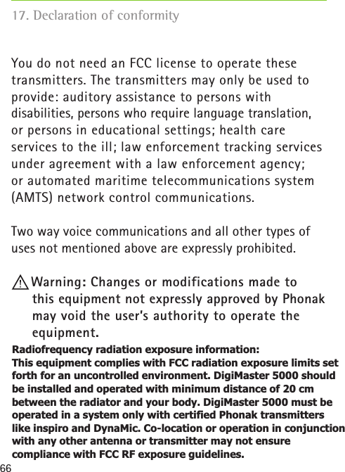 66You do not need an FCC license to operate these  transmitters. The transmitters may only be used to provide: auditory assistance to persons with  disabilities, persons who require language translation,  or persons in educational settings; health care services to the ill; law enforcement tracking services under agreement with a law enforcement agency; or automated maritime telecommunications system (AMTS) network control communications.Two way voice communications and all other types of uses not mentioned above are expressly prohibited.Warning: Changes or modifications made to  this equipment not expressly approved by Phonak may void the user’s authority to operate the equipment.17. Declaration of conformityRadiofrequency radiation exposure information:   This equipment complies with FCC radiation exposure limits set forth for an uncontrolled environment. DigiMaster 5000 should be installed and operated with minimum distance of 20 cm between the radiator and your body. DigiMaster 5000 must be operated in a system only with certified Phonak transmitters like inspiro and DynaMic. Co-location or operation in conjunction with any other antenna or transmitter may not ensure compliance with FCC RF exposure guidelines. 