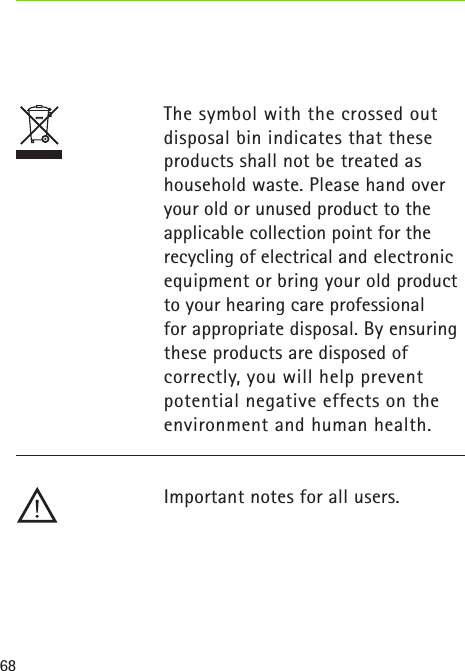 68The symbol with the crossed out disposal bin indicates that these products shall not be treated as household waste. Please hand over your old or unused product to the applicable collection point for the recycling of electrical and electronic equipment or bring your old product to your hearing care professional  for appropriate disposal. By ensuring these products are disposed of  correctly, you will help prevent potential negative effects on the environment and human health.Important notes for all users. 
