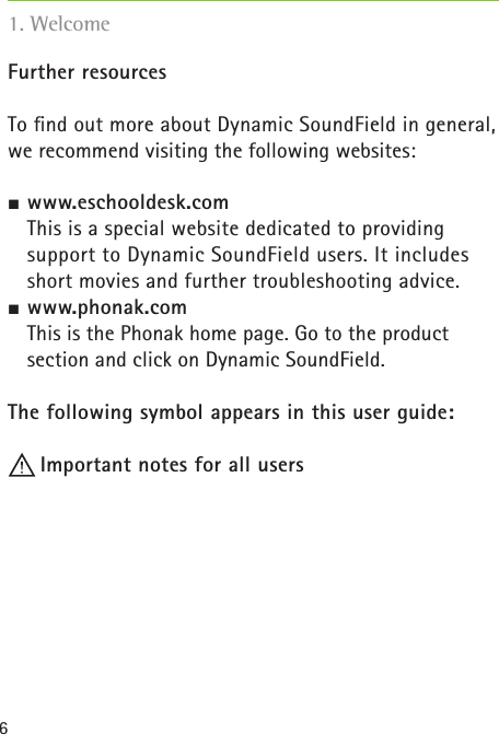6Further resourcesTo ﬁnd out more about Dynamic SoundField in general, we recommend visiting the following websites: www.eschooldesk.com   This is a special website dedicated to providing  support to Dynamic SoundField users. It includes short movies and further troubleshooting advice. www.phonak.com  This is the Phonak home page. Go to the product  section and click on Dynamic SoundField.The following symbol appears in this user guide: Important notes for all users 1. Welcome